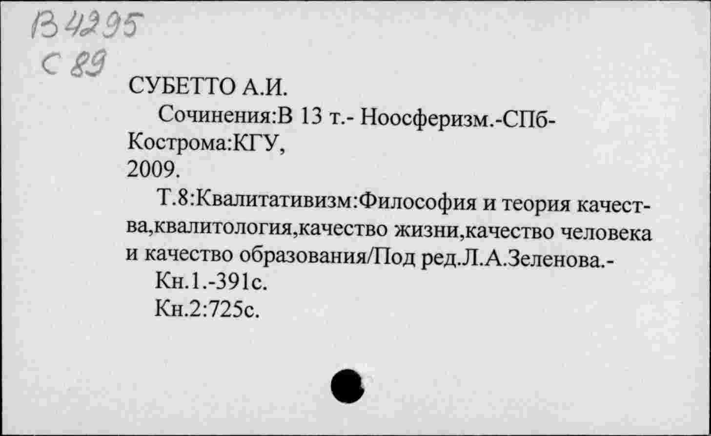 ﻿с £3
СУБЕТТО А.И.
Сочинения:В 13 т.- Ноосферизм.-СПб-
Кострома:КГУ,
2009.
Т.8:Квалитативизм:Философия и теория качества,квалитология,качество жизни,качество человека и качество образования/Под ред.Л.А.Зеленова.-
Кн. 1.-391с.
Кн.2:725с.